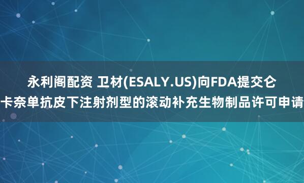 永利閣配資 衛(wèi)材(ESALY.US)向FDA提交侖卡奈單抗皮下注射劑型的滾動補充生物制品許可申請